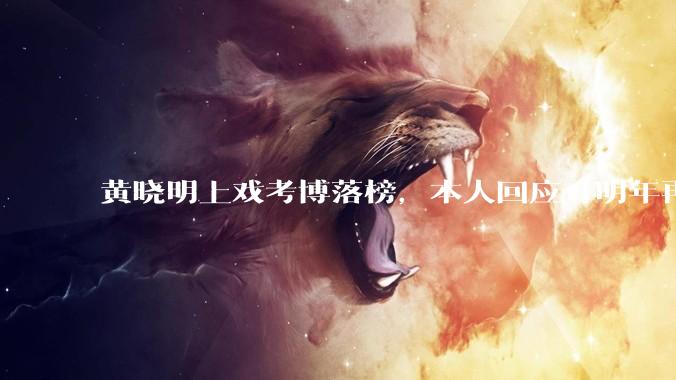 黄晓明上戏考博落榜，本人回应「明年再战」，怎样看明星对高学历的追求？上戏博士有多难考？