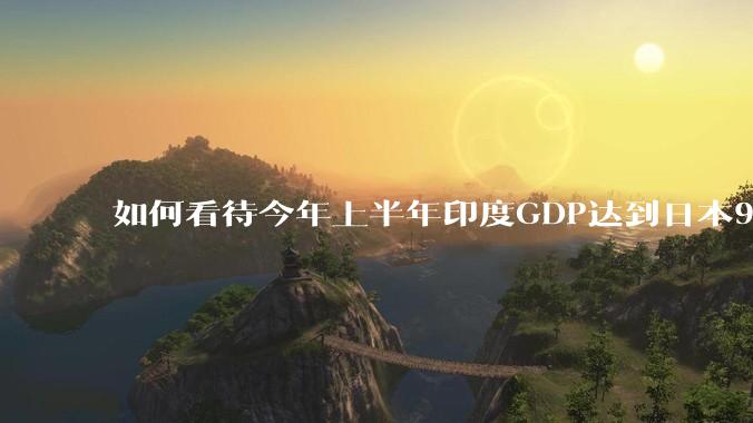如何看待今年上半年印度GDP达到日本95%?