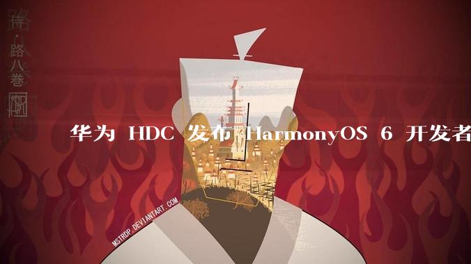 华为 HDC 发布 HarmonyOS 6 开发者 beta 版对应用开发者和鸿蒙生态有哪些影响？