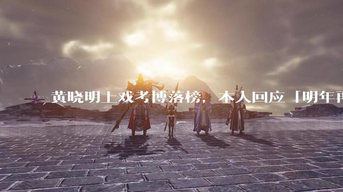 黄晓明上戏考博落榜，本人回应「明年再战」，怎样看明星对高学历的追求？上戏博士有多难考？