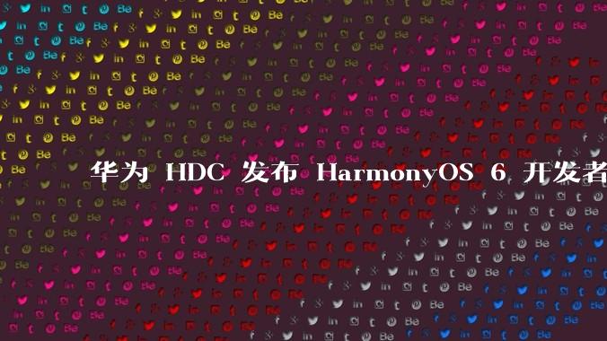 华为 HDC 发布 HarmonyOS 6 开发者 beta 版对应用开发者和鸿蒙生态有哪些影响？