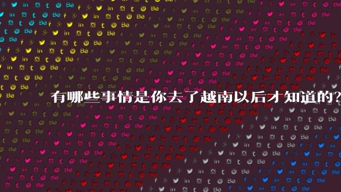 有哪些事情是你去了越南以后才知道的？