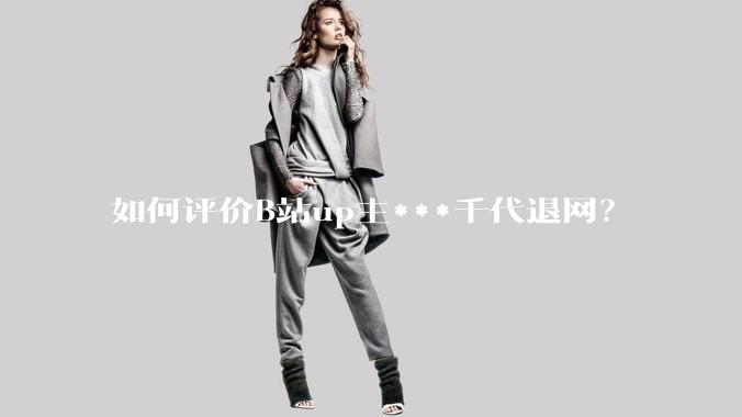 如何评价B站up主***千代退网？