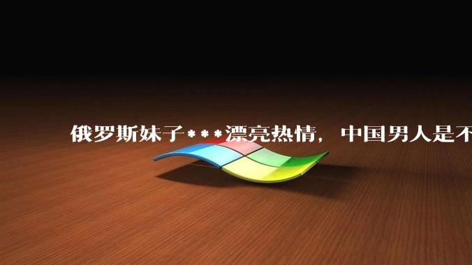 俄罗斯妹子***漂亮热情，中国男人是不是很喜欢娶？