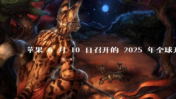 苹果 6 月 10 日召开的 2025 年全球开发者大会「WWDC25」，有哪些值得关注的信息？