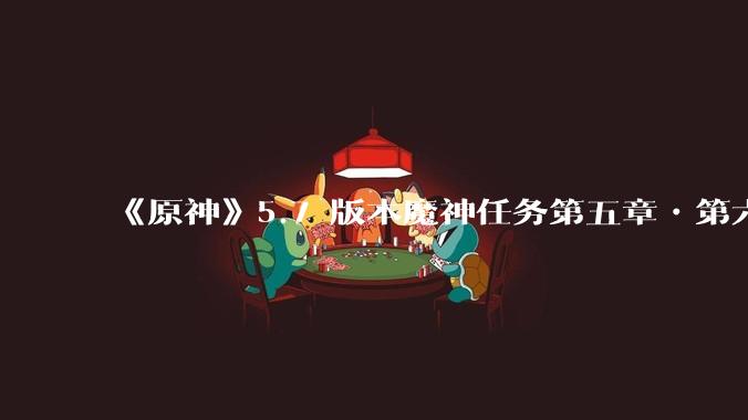 《原神》5.7 版本魔神任务第五章•第六幕「你存在的时空」体验如何？