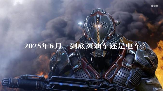 2025年6月，到底买油车还是电车？