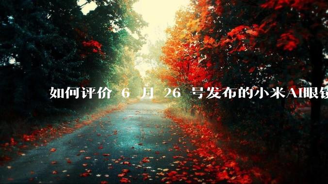 如何评价 6 月 26 号发布的小米AI眼镜？