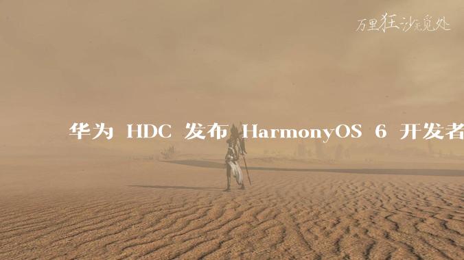 华为 HDC 发布 HarmonyOS 6 开发者 beta 版对应用开发者和鸿蒙生态有哪些影响？