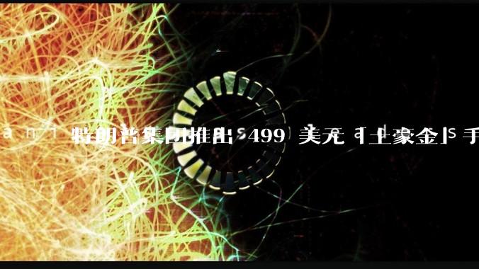 特朗普集团推出 499 美元「土豪金」手机 T1，安卓系统，号称「美国制造」，如何看待此举？