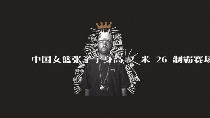 中国女篮张子宇身高 2 米 26 制霸赛场，身高因素在篮球比赛中能占多大优势？她会是下一个「姚明」吗？