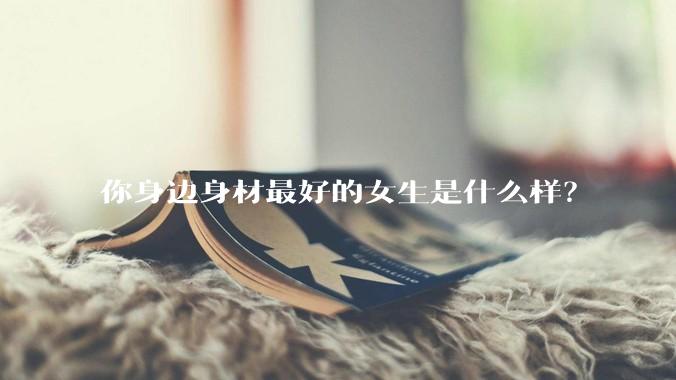 你身边身材最好的女生是什么样？