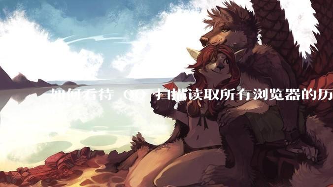 如何看待 QQ 扫描读取所有浏览器的历史记录？