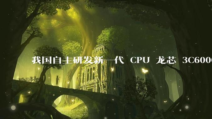 我国自主研发新一代 CPU 龙芯 3C6000 发布，不依赖国外授权技术和境外供应链，有何技术亮点？