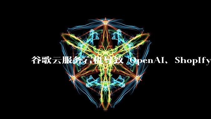 谷歌云服务宕机导致 OpenAI、Shopify 等服务中断，此次宕机的具体技术原因是什么？