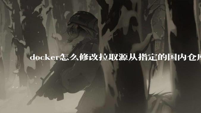 docker怎么修改拉取源从指定的国内仓库拉取镜像？