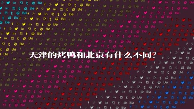 天津的烤鸭和北京有什么不同？