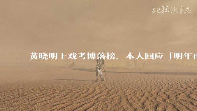 黄晓明上戏考博落榜，本人回应「明年再战」，怎样看明星对高学历的追求？上戏博士有多难考？