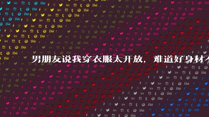 男朋友说我穿衣服太开放，难道好身材不应该显示出来吗？