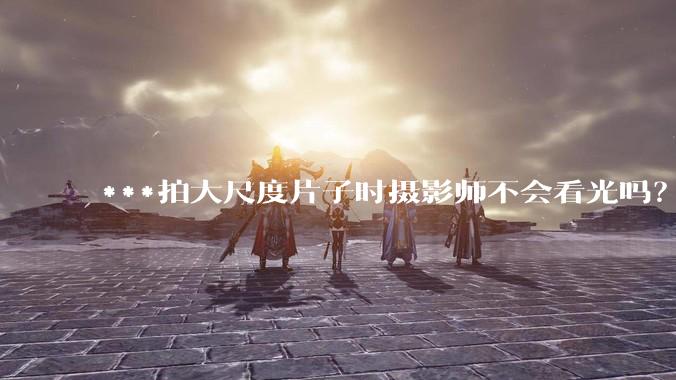 ***拍大尺度片子时摄影师不会看光吗？