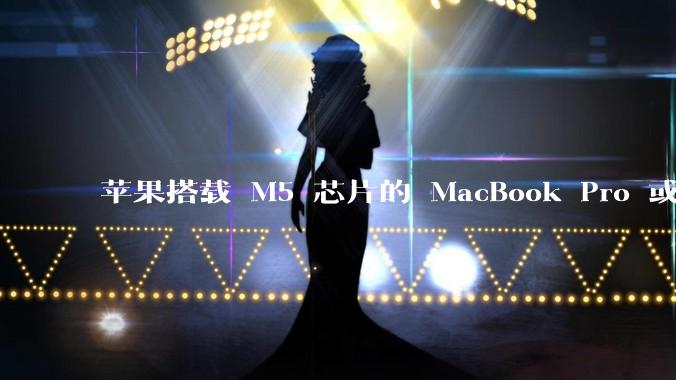 苹果搭载 M5 芯片的 MacBook Pro 或将于 2025 年秋推出，该产品应用了哪些新技术？