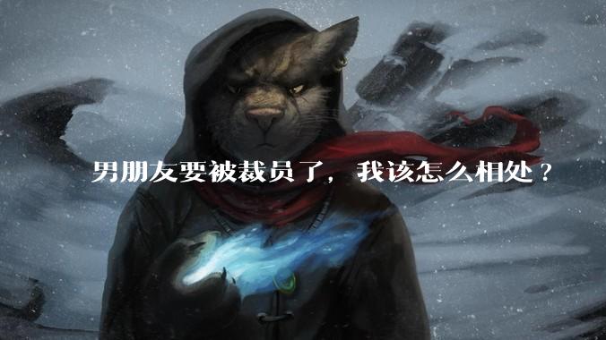 男朋友要被裁员了，我该怎么相处?