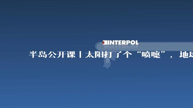 半岛公开课｜太阳打了个“喷嚏”，地球出现极光！地磁暴是啥？会影响人体吗？_活动