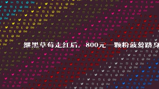 继黑草莓走红后，800元一颗粉菠萝跻身电商热卖榜_售价_价格_车厘子