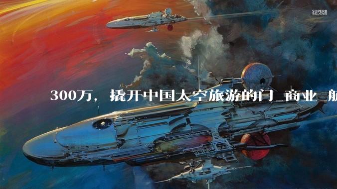 300万，撬开中国太空旅游的门_商业_航天_飞船