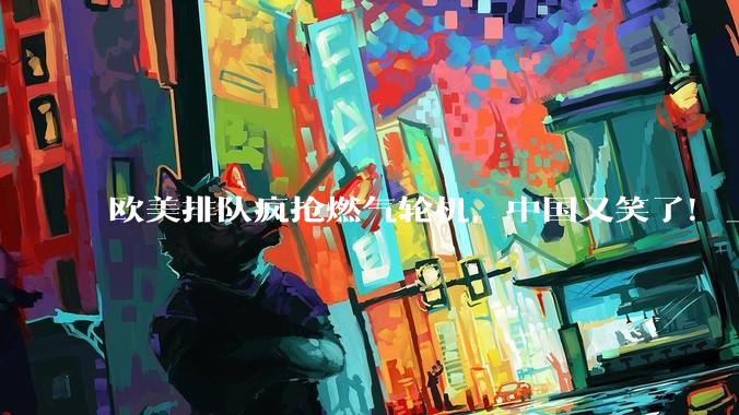 欧美排队疯抢燃气轮机，中国又笑了！_核心_制造业_东方电气