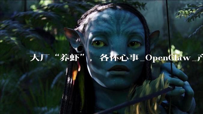 大厂“养虾”，各怀心事_OpenClaw_产品_龙虾