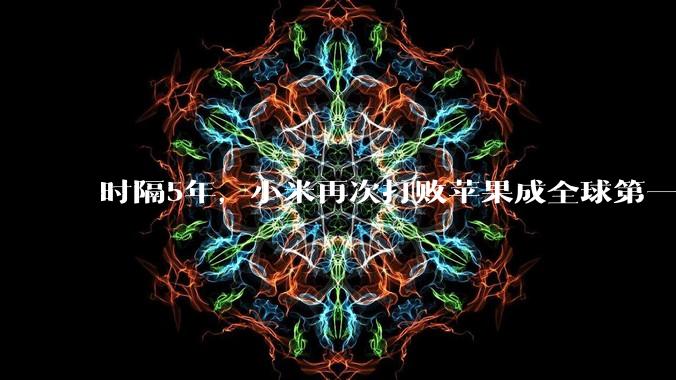 时隔5年，小米再次打败苹果成全球第一！华为排在全球第3_类产品_销量_份额