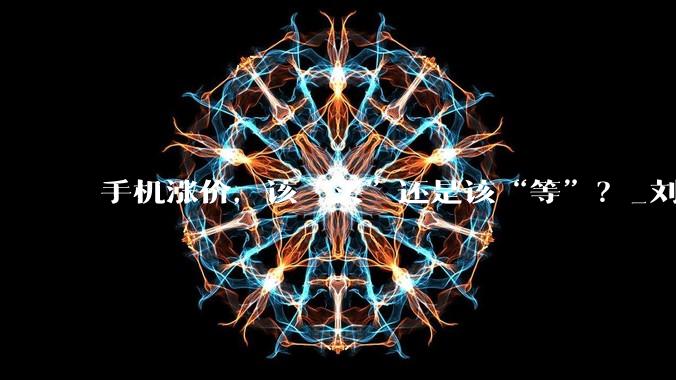 手机涨价，该“买”还是该“等”？_刘建新_涨幅_价格