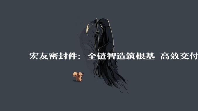 宏友密封件：全链智造筑根基 高效交付赋能工业智造_产业链_生产_配套