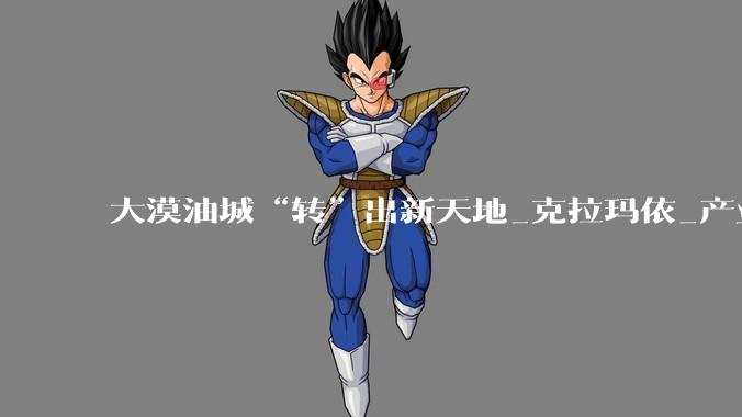 大漠油城“转”出新天地_克拉玛依_产业_发展