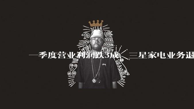 一季度营业利润跌3成，三星家电业务退出中国大陆市场，对中国市场有影响吗？_电视_显示器_品牌