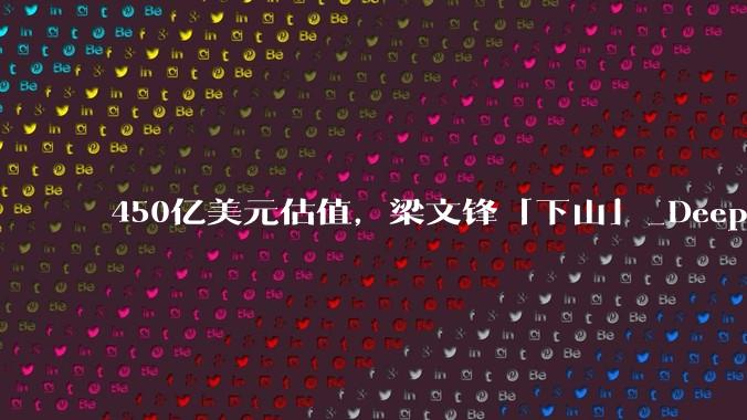 450亿美元估值，梁文锋「下山」_DeepSeek_融资_基金