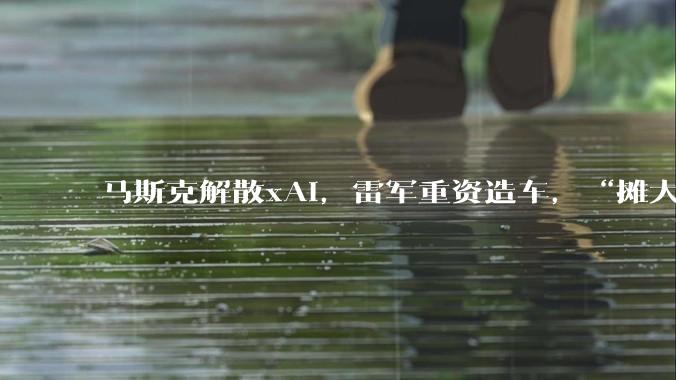 马斯克解散xAI，雷军重资造车，“摊大饼”的时代结束了！_SpaceX_小米_Grok