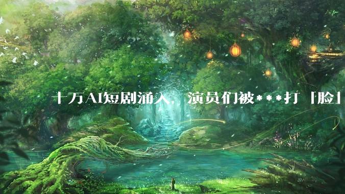 十万AI短剧涌入，演员们被***打「脸」_***_行业_冲击