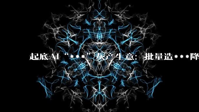 起底AI“***”灰产生意：批量造***降低人工成本，业内人称“***”难防_模型_张默_客户