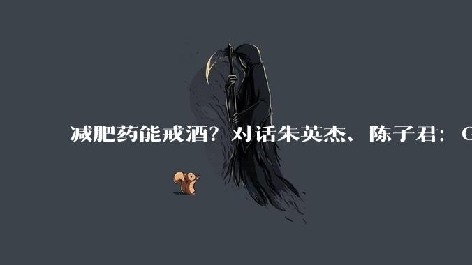 减肥药能戒酒？对话朱英杰、陈子君：GLP-1类药物能降低饮酒动机和偏好_酒精_奖赏_行为