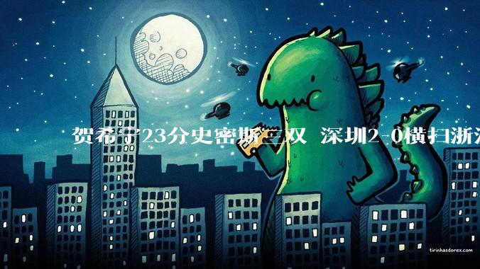 贺希宁23分史密斯三双 深圳2-0横扫浙江晋级4强_程帅澎_篮板_广厦