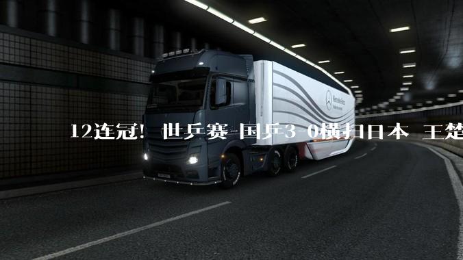 12连冠！世乒赛-国乒3-0横扫日本 王楚钦10战全胜_梁靖崑_中国队_张本