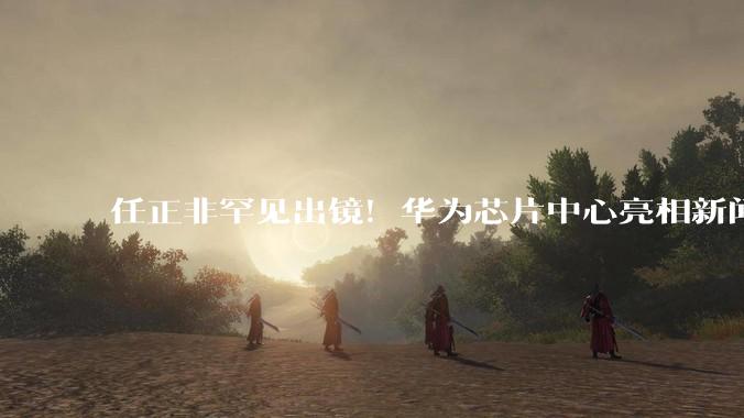 任正非罕见出镜！华为芯片中心亮相新闻联播_秋湖_研究_技术