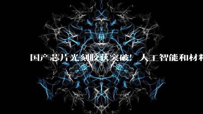 国产芯片光刻胶获突破！人工智能和材料科学“国家队”找到研发新路径_树脂_合成_自动化