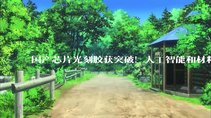 国产芯片光刻胶获突破！人工智能和材料科学“国家队”找到研发新路径_树脂_合成_自动化