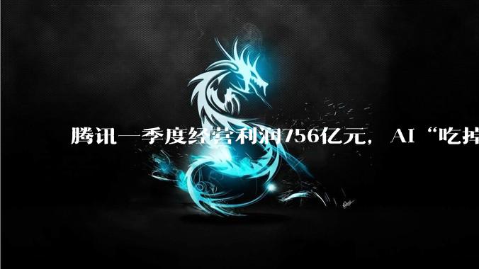 腾讯一季度经营利润756亿元，AI“吃掉”88亿；马化腾希望“船速能快一点”_同比增长_Non-IFRS_资本