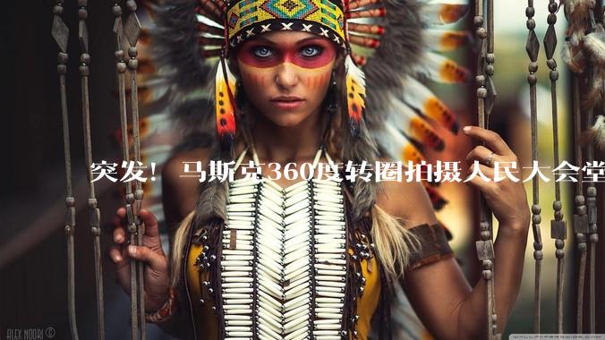 突发！马斯克360度转圈拍摄人民大会堂_科技_美国代表团_中国