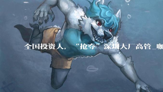 全国投资人，“抢夺”深圳大厂高管_咖啡馆_沈悦_公司