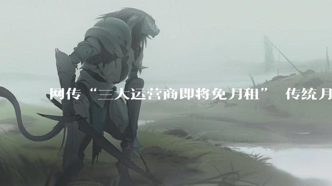 网传“三大运营商即将免月租” 传统月租套餐会终结吗？_流量_计费_网络